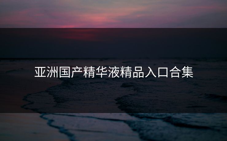 亚洲国产精华液精品入口合集