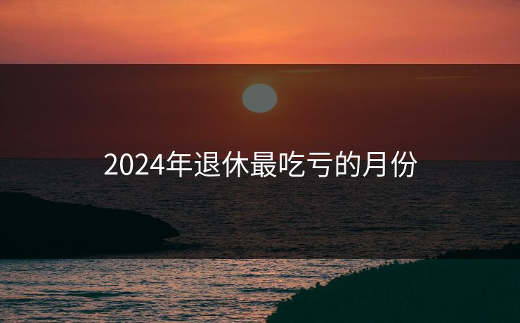 2024年退休最吃亏的月份