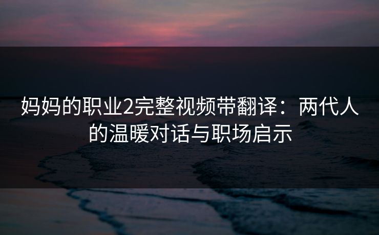 妈妈的职业2完整视频带翻译：两代人的温暖对话与职场启示