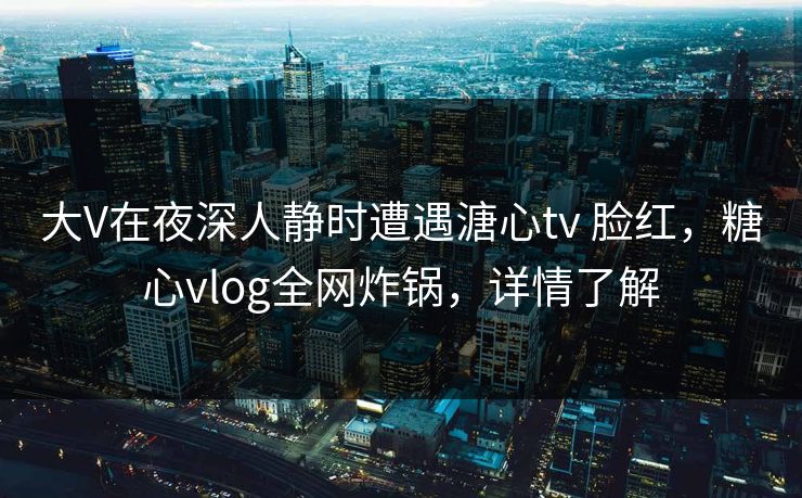 大V在夜深人静时遭遇溏心tv 脸红，糖心vlog全网炸锅，详情了解