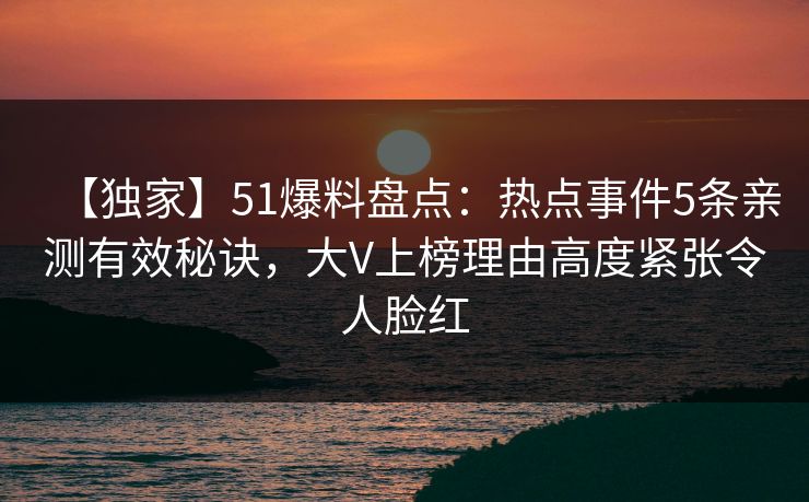 【独家】51爆料盘点：热点事件5条亲测有效秘诀，大V上榜理由高度紧张令人脸红