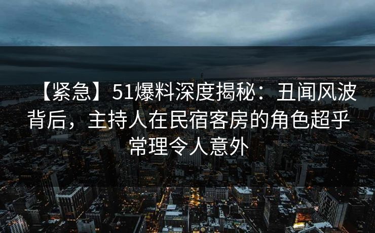 【紧急】51爆料深度揭秘:丑闻风波背后,主持人在民宿客房的角色超乎常理令人意外 【紧急】51爆料深度揭秘:丑闻风波背后,主持人在民宿客房的角色超乎常理令人意外