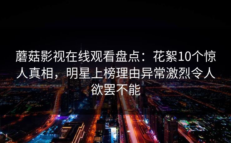 蘑菇影视在线观看盘点：花絮10个惊人真相，明星上榜理由异常激烈令人欲罢不能