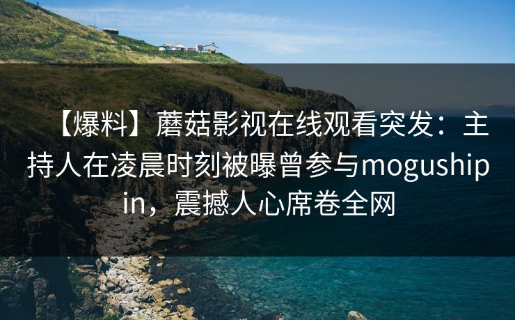 【爆料】蘑菇影视在线观看突发：主持人在凌晨时刻被曝曾参与mogushipin，震撼人心席卷全网