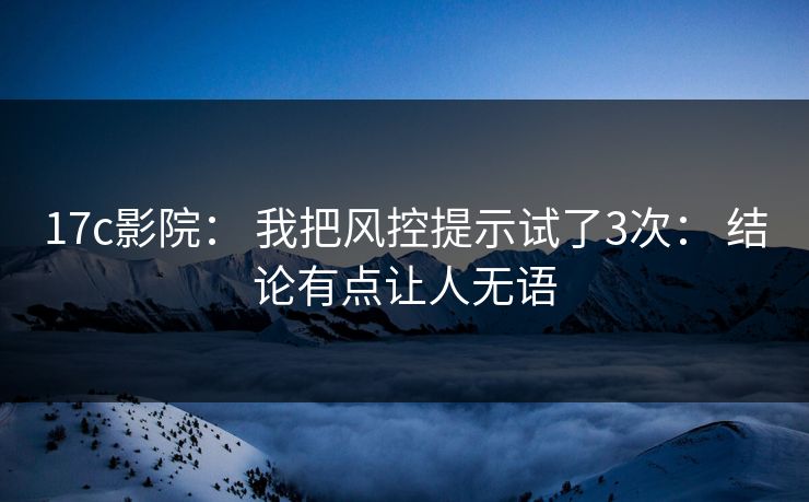 17c影院： 我把风控提示试了3次： 结论有点让人无语