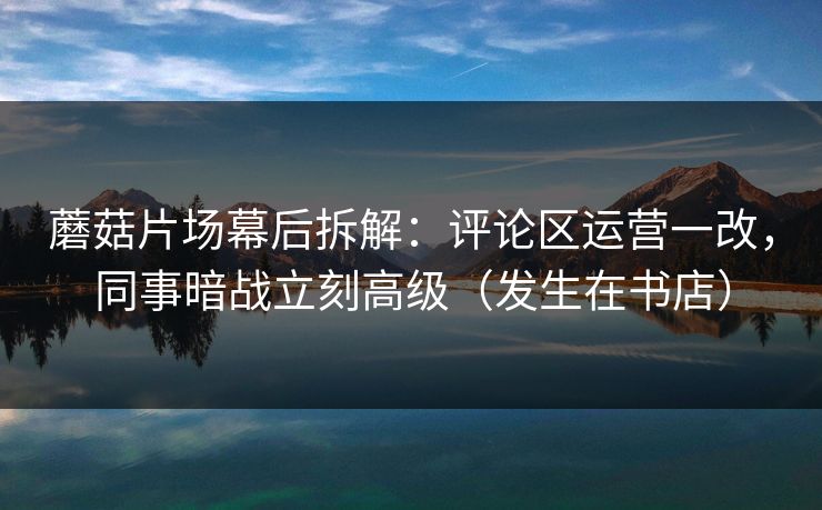 蘑菇片场幕后拆解:评论区运营一改,同事暗战立刻高级(发生在书店) 蘑菇片场幕后拆解:评论区运营一改,同事暗战立刻高级(发生在书店)