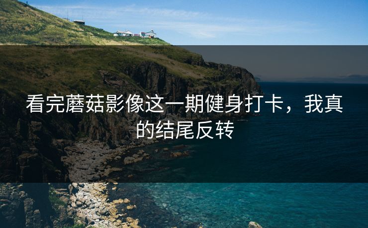 看完蘑菇影像这一期健身打卡，我真的结尾反转