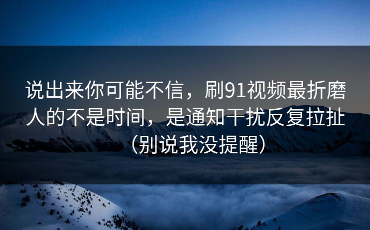 说出来你可能不信，刷91视频最折磨人的不是时间，是通知干扰反复拉扯（别说我没提醒）