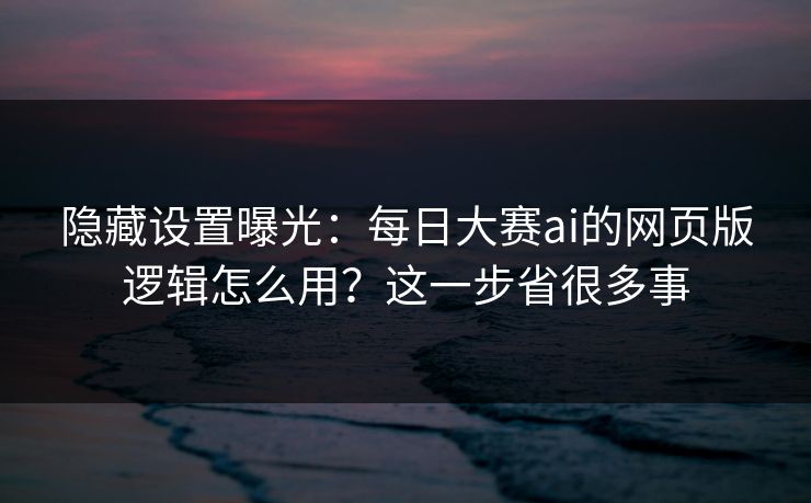 隐藏设置曝光：每日大赛ai的网页版逻辑怎么用？这一步省很多事