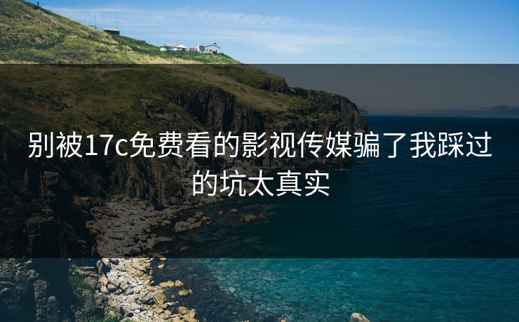 别被17c免费看的影视传媒骗了我踩过的坑太真实