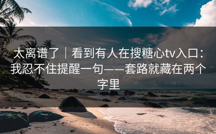 太离谱了｜看到有人在搜糖心tv入口：我忍不住提醒一句——套路就藏在两个字里