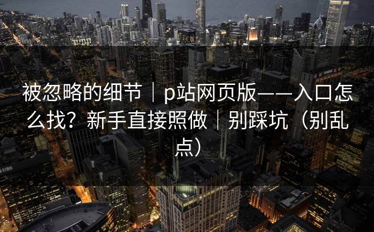 被忽略的细节|p站网页版——入口怎么找?新手直接照做|别踩坑(别乱点) 被忽略的细节|p站网页版——入口怎么找?新手直接照做|别踩坑(别乱点)