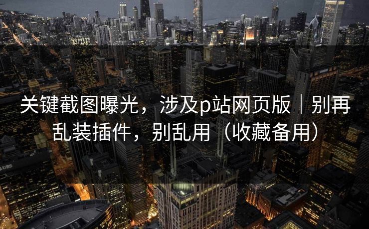 关键截图曝光，涉及p站网页版｜别再乱装插件，别乱用（收藏备用）