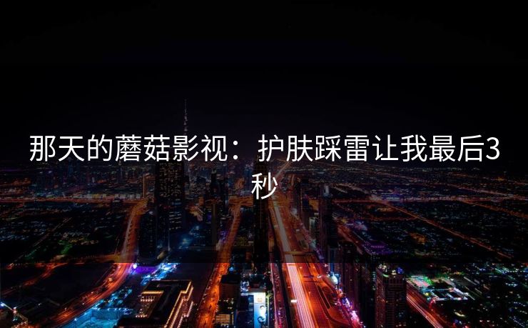那天的蘑菇影视：护肤踩雷让我最后3秒
