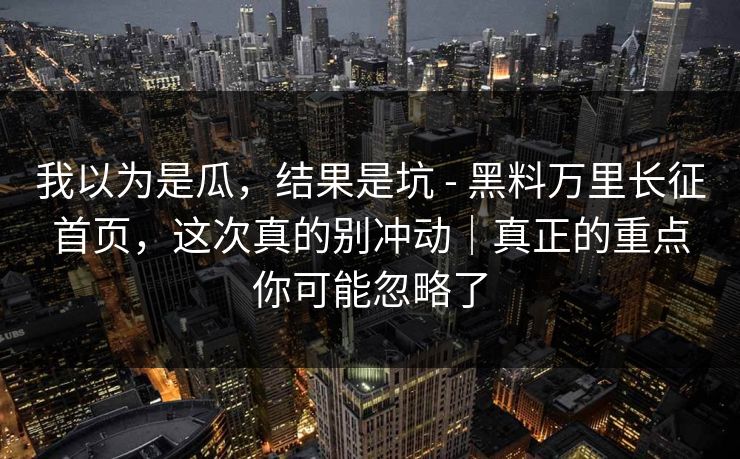 我以为是瓜,结果是坑 - 黑料万里长征首页,这次真的别冲动|真正的重点你可能忽略了 我以为是瓜,结果是坑 - 黑料万里长征首页,这次真的别冲动|真正的重点你可能忽略了