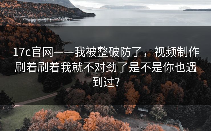 17c官网——我被整破防了,视频制作刷着刷着我就不对劲了是不是你也遇到过? 17c官网——我被整破防了,视频制作刷着刷着我就不对劲了是不是你也遇到过?