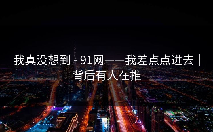 我真没想到 - 91网——我差点点进去｜背后有人在推